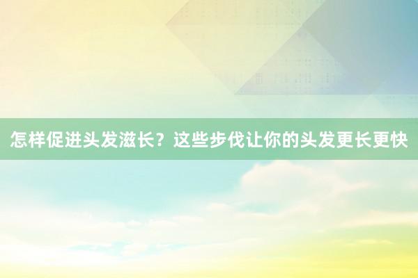 怎样促进头发滋长？这些步伐让你的头发更长更快